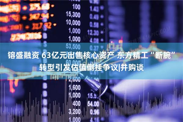 镕盛融资 63亿元出售核心资产 东方精工“断腕”转型引发估值倒挂争议|并购谈