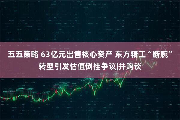 五五策略 63亿元出售核心资产 东方精工“断腕”转型引发估值倒挂争议|并购谈
