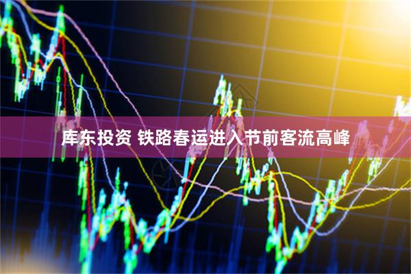 库东投资 铁路春运进入节前客流高峰