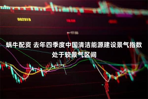 蜗牛配资 去年四季度中国清洁能源建设景气指数处于较景气区间