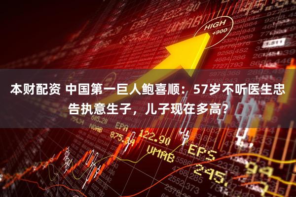 本财配资 中国第一巨人鲍喜顺：57岁不听医生忠告执意生子，儿子现在多高？